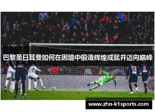 巴黎圣日耳曼如何在困境中锻造辉煌成就并迈向巅峰