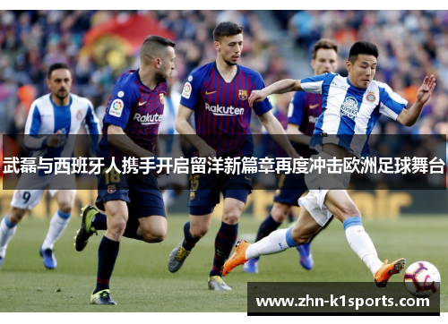 武磊与西班牙人携手开启留洋新篇章再度冲击欧洲足球舞台