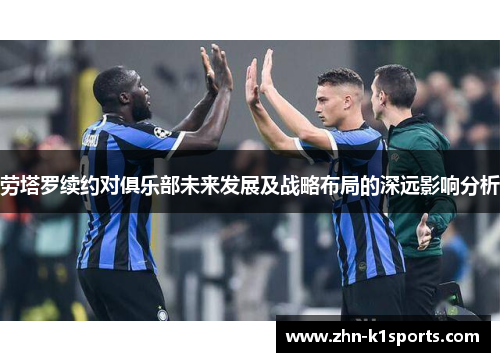劳塔罗续约对俱乐部未来发展及战略布局的深远影响分析