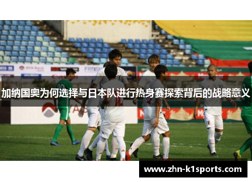 加纳国奥为何选择与日本队进行热身赛探索背后的战略意义