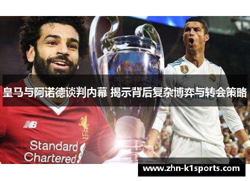 皇马与阿诺德谈判内幕 揭示背后复杂博弈与转会策略