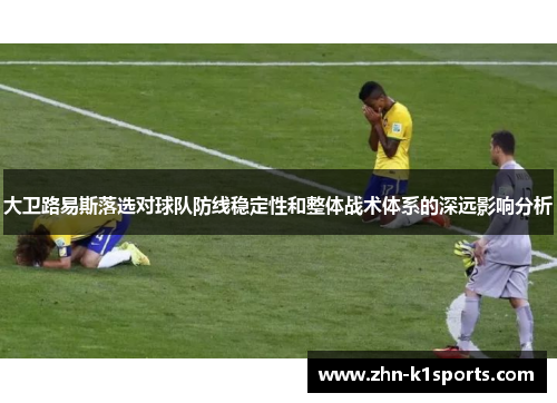 大卫路易斯落选对球队防线稳定性和整体战术体系的深远影响分析