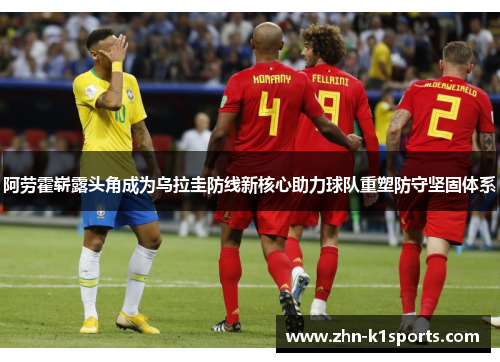 阿劳霍崭露头角成为乌拉圭防线新核心助力球队重塑防守坚固体系